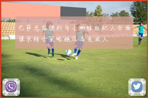 巴萨总监德科与小蜘蛛经纪人会面谋求转会策略施压马竞放人